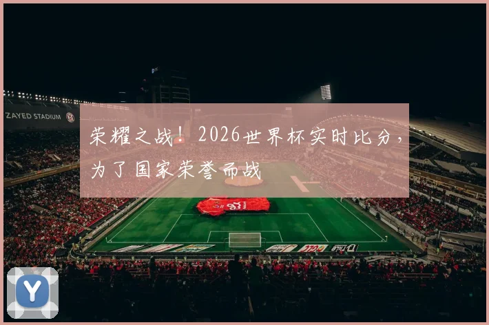 荣耀之战！2026世界杯实时比分，为了国家荣誉而战