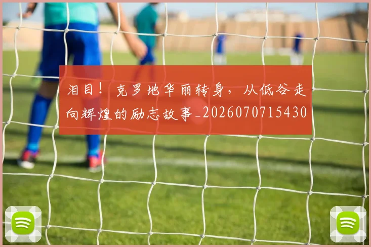 泪目！克罗地华丽转身，从低谷走向辉煌的励志故事_20260707154308_20260801173934
