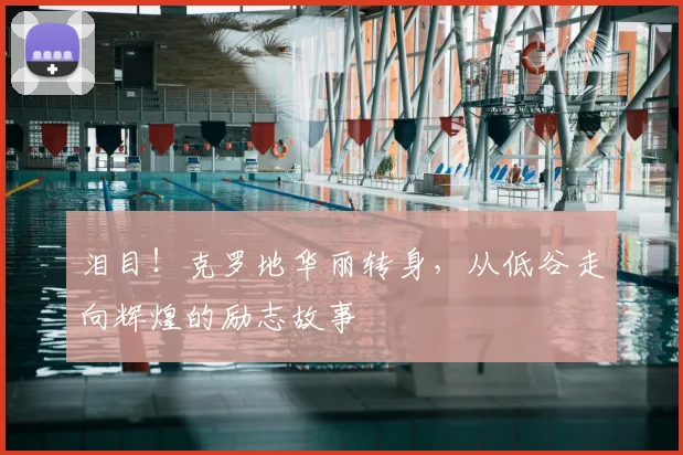 泪目！克罗地华丽转身，从低谷走向辉煌的励志故事