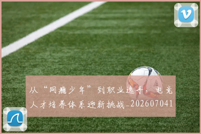 从“网瘾少年”到职业选手,电竞人才培养体系迎新挑战_20260704164622_20260718201721