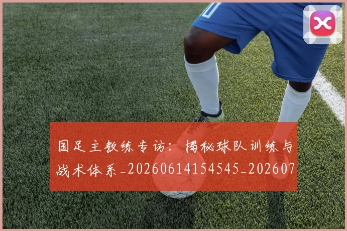 国足主教练专访:揭秘球队训练与战术体系_20260614154545_20260720180717