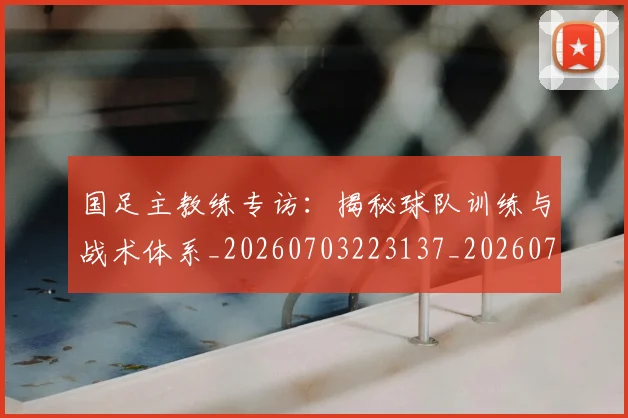 国足主教练专访:揭秘球队训练与战术体系_20260703223137_20260719162147