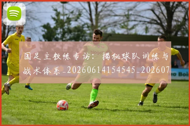 国足主教练专访：揭秘球队训练与战术体系_20260614154545_20260720180717