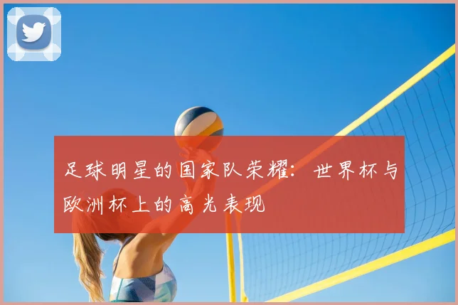 足球明星的国家队荣耀:世界杯与欧洲杯上的高光表现