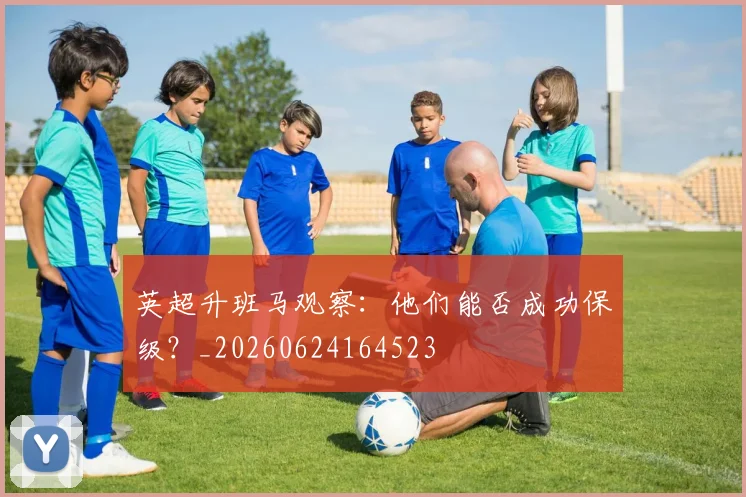英超升班马观察：他们能否成功保级？_20260624164523