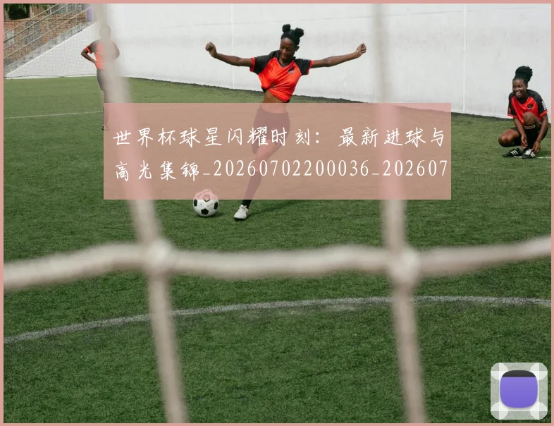 世界杯球星闪耀时刻：最新进球与高光集锦_20260702200036_20260715192711