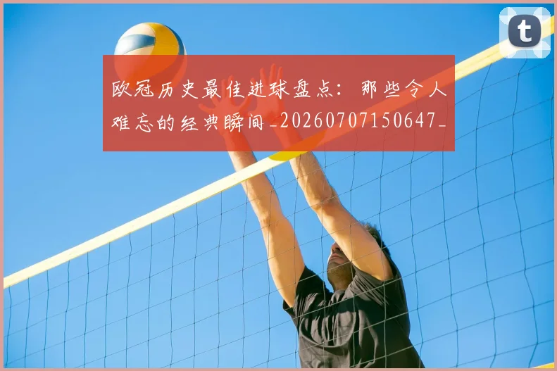 欧冠历史最佳进球盘点：那些令人难忘的经典瞬间_20260707150647_20260801162758