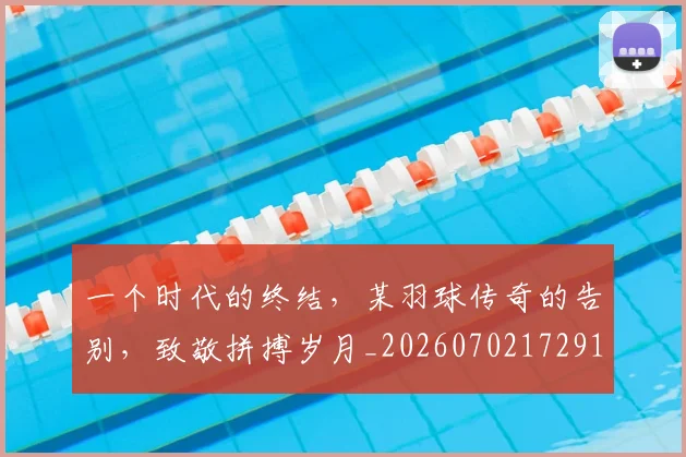 一个时代的终结，某羽球传奇的告别，致敬拼搏岁月_20260702172919