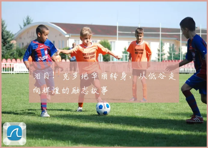 泪目!克罗地华丽转身,从低谷走向辉煌的励志故事