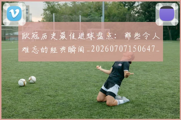 欧冠历史最佳进球盘点:那些令人难忘的经典瞬间_20260707150647_20260801162758