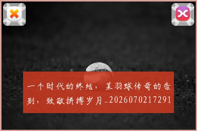 一个时代的终结,某羽球传奇的告别,致敬拼搏岁月_20260702172919