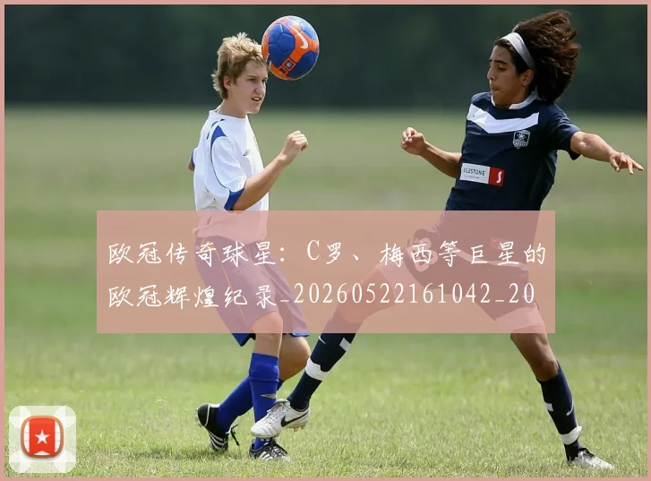欧冠传奇球星:C罗、梅西等巨星的欧冠辉煌纪录_20260522161042_20260707150242