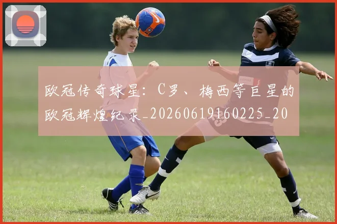 欧冠传奇球星：C罗、梅西等巨星的欧冠辉煌纪录_20260619160225_20260707150244