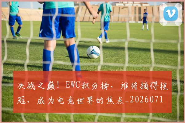决战之巅！EWC积分榜，谁将摘得桂冠，成为电竞世界的焦点_20260718005751