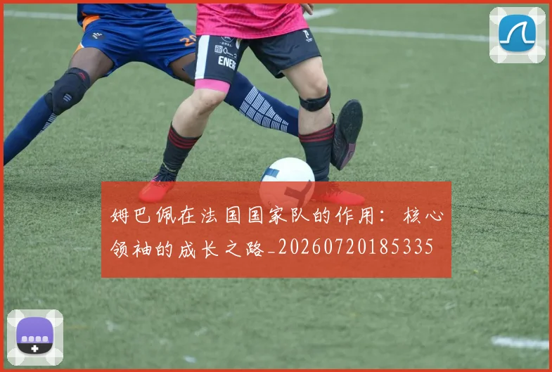 姆巴佩在法国国家队的作用：核心领袖的成长之路_20260720185335