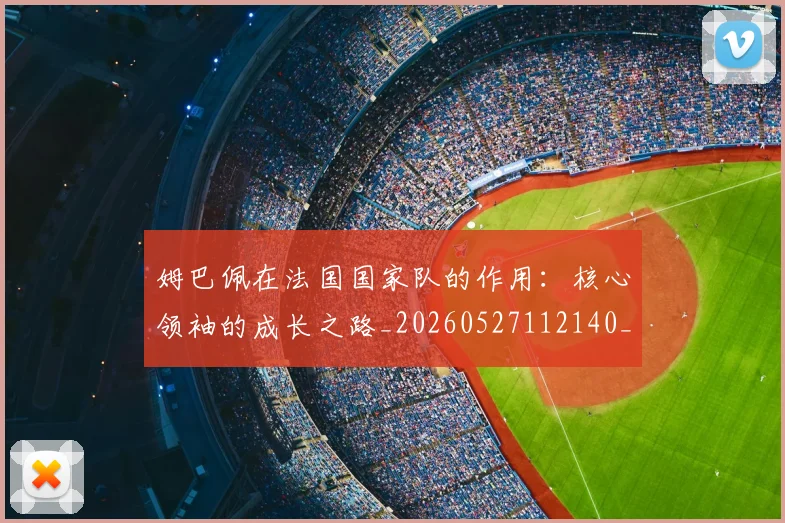 姆巴佩在法国国家队的作用:核心领袖的成长之路_20260527112140_20260720185338