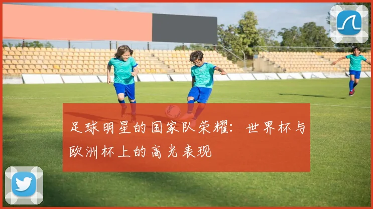 足球明星的国家队荣耀：世界杯与欧洲杯上的高光表现